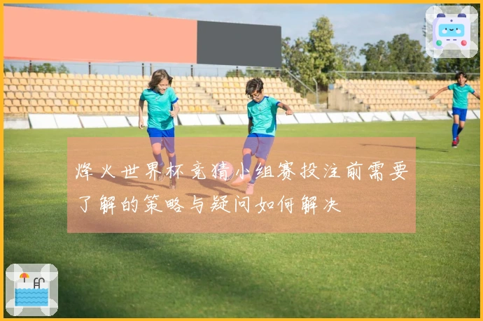 烽火世界杯竞猜小组赛投注前需要了解的策略与疑问如何解决